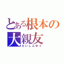 とある根本の大親友（だいしんゆう）