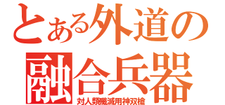 とある外道の融合兵器（対人類殲滅用神双槍）