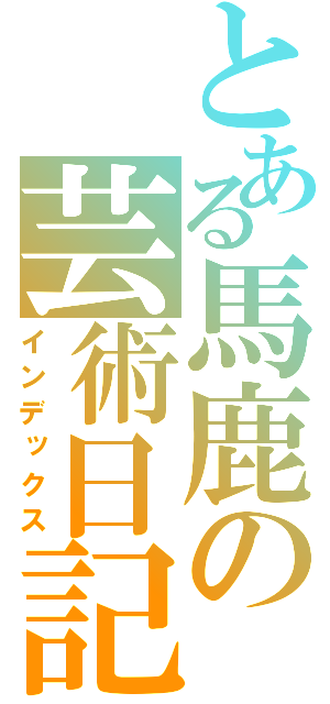 とある馬鹿の芸術日記（インデックス）