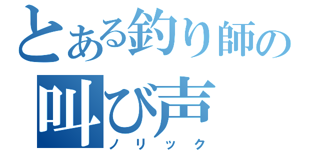 とある釣り師の叫び声（ノリック）