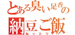 とある臭い足香の納豆ご飯（ねっとり）