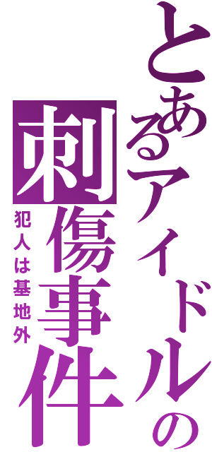 とあるアイドルの刺傷事件（犯人は基地外）