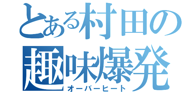 とある村田の趣味爆発（オーバーヒート）