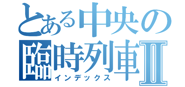 とある中央の臨時列車Ⅱ（インデックス）