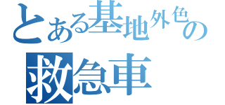 とある基地外色の救急車（）