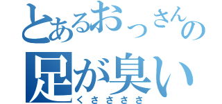 とあるおっさんの足が臭い（くささささ）