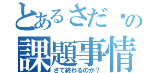 とあるさだ〜の課題事情（さて終わるのか？）