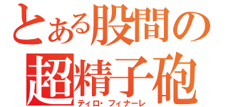 とある股間の超精子砲（ティロ・フィナーレ）