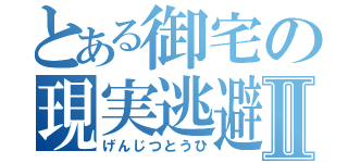 とある御宅の現実逃避Ⅱ（げんじつとうひ）