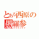 とある西原の愚羅参（グラサンデブ）