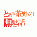 とある茶野の無駄話（ｔｗｉｔｔｅｒ）