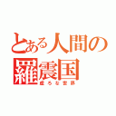 とある人間の羅震国（虚ろな世界）