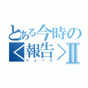 とある今時の＜報告＞Ⅱ（ニュース）