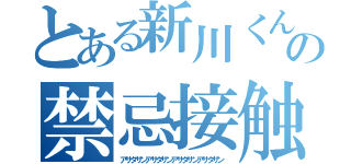 とある新川くんの禁忌接触（アサダサンアサダサンアサダサンアサダサン）