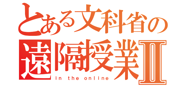 とある文科省の遠隔授業Ⅱ（ｉｎ ｔｈｅ ｏｎｌｉｎｅ）