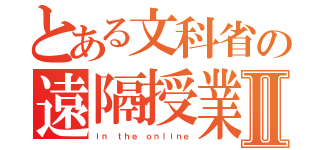 とある文科省の遠隔授業Ⅱ（ｉｎ ｔｈｅ ｏｎｌｉｎｅ）