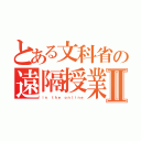 とある文科省の遠隔授業Ⅱ（ｉｎ ｔｈｅ ｏｎｌｉｎｅ）