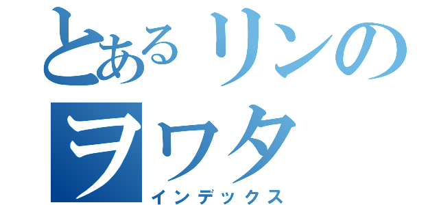 とあるリンのヲワタ（インデックス）