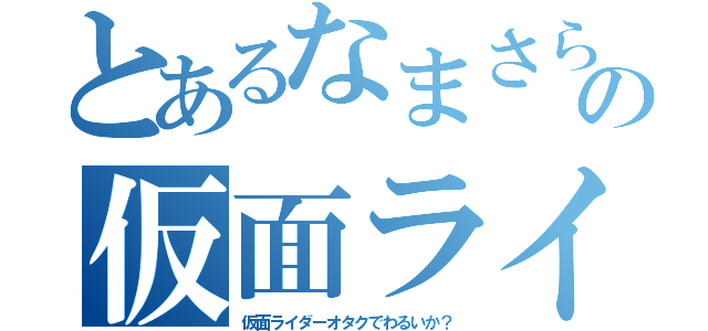 とあるなまさらの仮面ライダーオタク（仮面ライダーオタクでわるいか？）