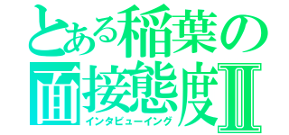 とある稲葉の面接態度Ⅱ（インタビューイング）