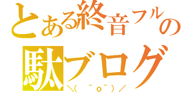 とある終音フルの駄ブログなう（＼（ ＾ｏ＾）／）