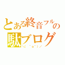 とある終音フルの駄ブログなう（＼（ ＾ｏ＾）／）