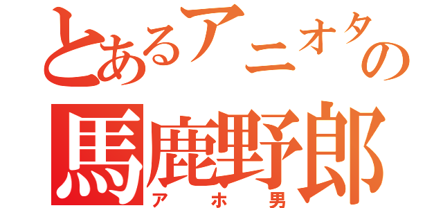 とあるアニオタの馬鹿野郎（アホ男）