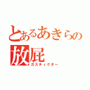 とあるあきらの放屁（ガスチィクター）