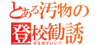 とある汚物の登校勧誘（４５分でいい？）