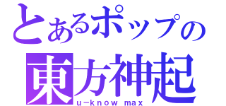 とあるポップの東方神起（ｕ－ｋｎｏｗ ｍａｘ）