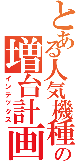 とある人気機種の増台計画（インデックス）