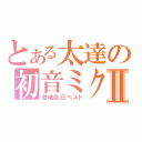 とある太達の初音ミクⅡ（激唱自己ベスト）