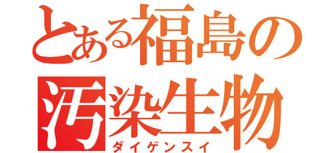 とある福島の汚染生物（ダイゲンスイ）