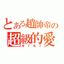 とある趙帥帝の超級的愛（布丁布丁）