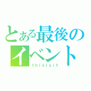 とある最後のイベント（ｔｈｉｓｉｓｉｔ）