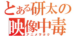 とある研太の映像中毒（アニメヲタク）