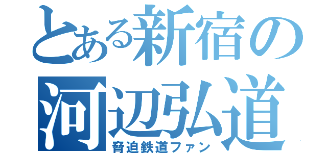 とある新宿の河辺弘道（脅迫鉄道ファン）