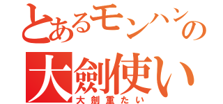 とあるモンハンの大劍使い（大劍重たい）