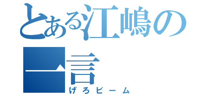 とある江嶋の一言（げろビーム）