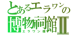 とあるエラワン象の博物祠館Ⅱ（エラワン像）