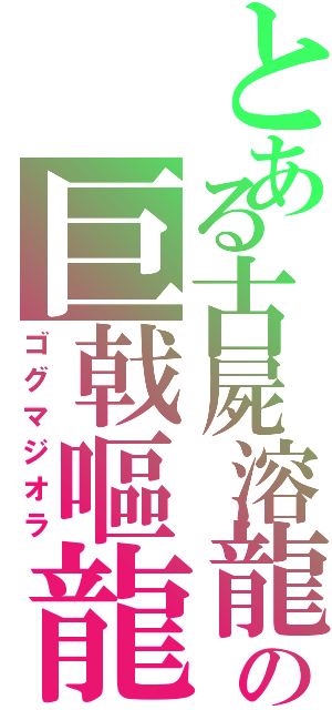 とある古屍溶龍の巨戟嘔龍（ゴグマジオラ）