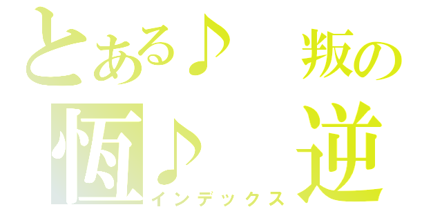 とある♪ 叛の恆♪ 逆☪（インデックス）