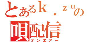 とあるｋ．ｚｕｍａの唄配信（オンエアー）