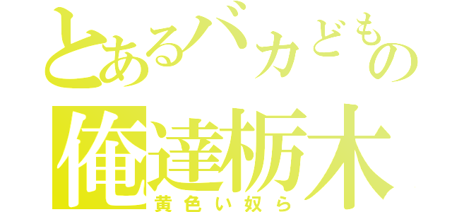 とあるバカどもの俺達栃木（黄色い奴ら）