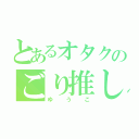 とあるオタクのごり推し（ゆうこ）