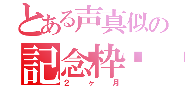 とある声真似の記念枠🍒（２ヶ月）