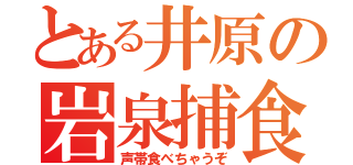 とある井原の岩泉捕食（声帯食べちゃうぞ）