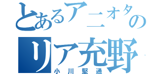 とあるア二オタのリア充野郎（小川堅通）