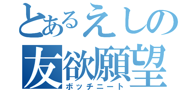 とあるえしの友欲願望（ボッチニート）