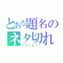 とある題名のネタ切れ（どうしよう？）